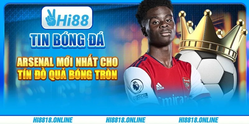 Tin bóng đá Arsenal mới nhất cho tín đồ quả bóng tròn