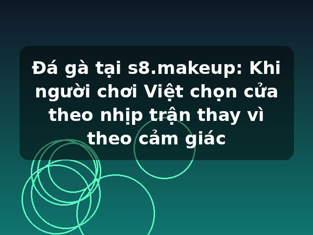Đá gà tại s8.makeup: Khi người chơi Việt chọn cửa theo nhịp trận thay vì theo cảm giác